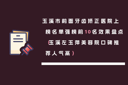 玉溪市前面牙齿矫正医院上榜名单强榜前10名效果盘点（玉溪左玉萍美容院口碑推荐人气高）