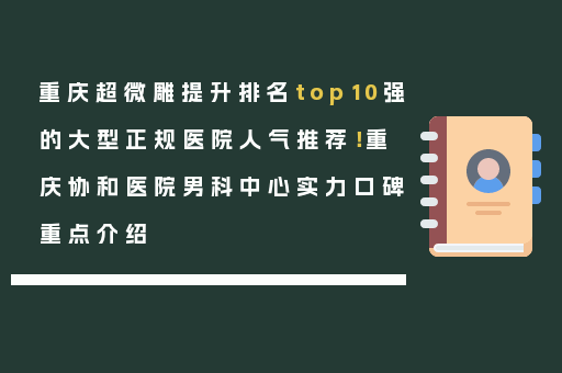重庆超微雕提升排名top10强的大型正规医院人气推荐！重庆协和医院男科中心实力口碑重点介绍