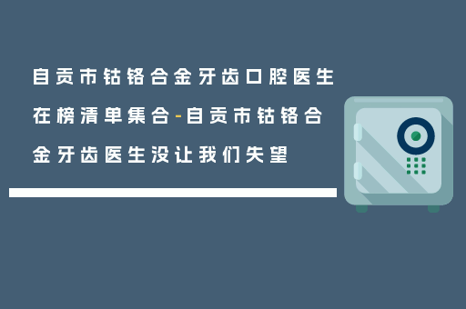 自贡市钴铬合金牙齿口腔医生在榜清单集合-自贡市钴铬合金牙齿医生没让我们失望
