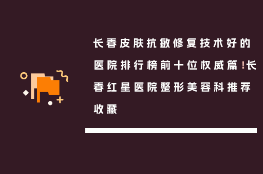 长春皮肤抗敏修复技术好的医院排行榜前十位权威篇！长春红星医院整形美容科推荐收藏
