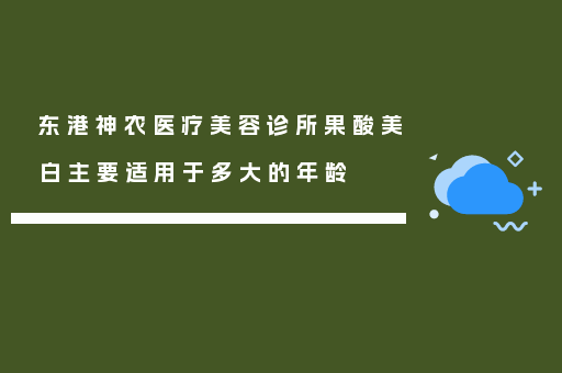 东港神农医疗美容诊所果酸美白主要适用于多大的年龄