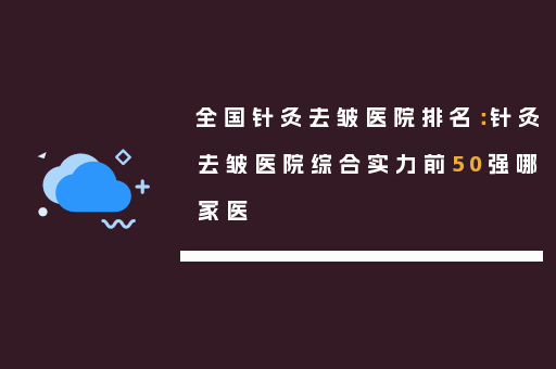 全国针灸去皱医院排名：针灸去皱医院综合实力前50强哪家医
