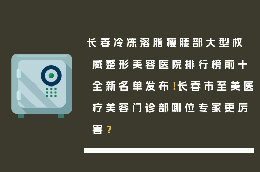 长春冷冻溶脂瘦腰部大型权威整形美容医院排行榜前十全新名单发布！长春市至美医疗美容门诊部哪位专家更厉害？