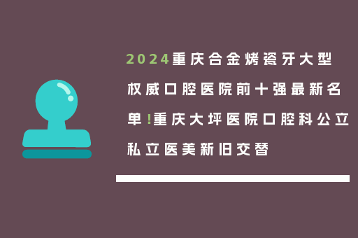 2024重庆合金烤瓷牙大型权威口腔医院前十强最新名单！重庆大坪医院口腔科公立私立医美新旧交替