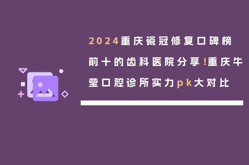2024重庆瓷冠修复口碑榜前十的齿科医院分享！重庆牛莹口腔诊所实力pk大对比