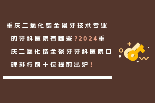 重庆二氧化锆全瓷牙技术专业的牙科医院有哪些？2024重庆二氧化锆全瓷牙牙科医院口碑排行前十位提前出炉！
