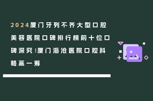 2024厦门牙列不齐大型口腔美容医院口碑排行榜前十位口碑深究！厦门海沧医院口腔科略高一筹