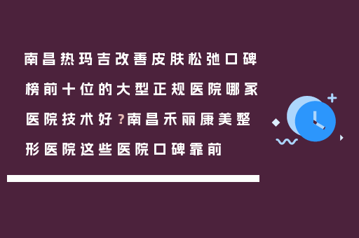 南昌热玛吉改善皮肤松弛口碑榜前十位的大型正规医院哪家医院技术好？南昌禾丽康美整形医院这些医院口碑靠前