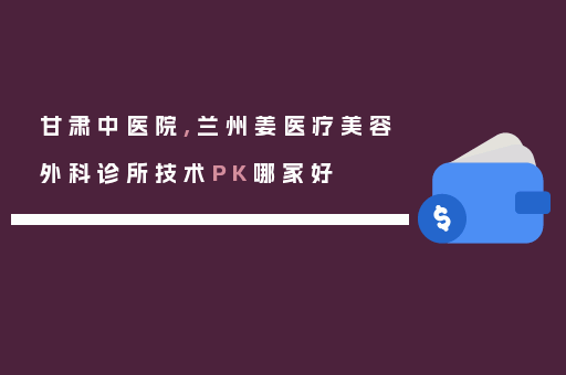 甘肃中医院,兰州姜医疗美容外科诊所技术PK哪家好