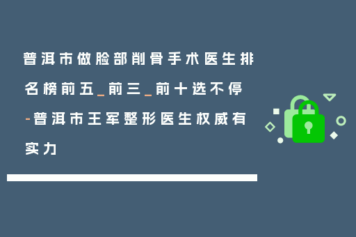 普洱市做脸部削骨手术医生排名榜前五_前三_前十选不停-普洱市王军整形医生权威有实力