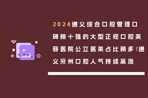 2024遵义综合口腔管理口碑榜十强的大型正规口腔美容医院公立医美占比稍多！遵义京州口腔人气持续高涨