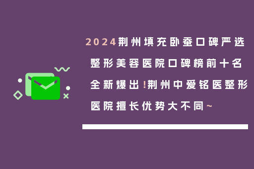 2024荆州填充卧蚕口碑严选整形美容医院口碑榜前十名全新爆出！荆州中爱铭医整形医院擅长优势大不同~