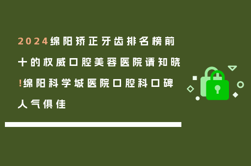 2024绵阳矫正牙齿排名榜前十的权威口腔美容医院请知晓！绵阳科学城医院口腔科口碑人气俱佳