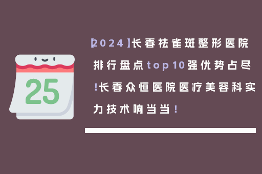 【2024】长春祛雀斑整形医院排行盘点top10强优势占尽！长春众恒医院医疗美容科实力技术响当当！