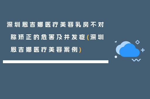 深圳恩吉娜医疗美容乳房不对称矫正的危害及并发症(深圳恩吉娜医疗美容案例)