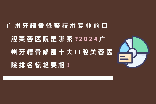 广州牙槽骨修整技术专业的口腔美容医院是哪家？2024广州牙槽骨修整十大口腔美容医院排名惊艳亮相！