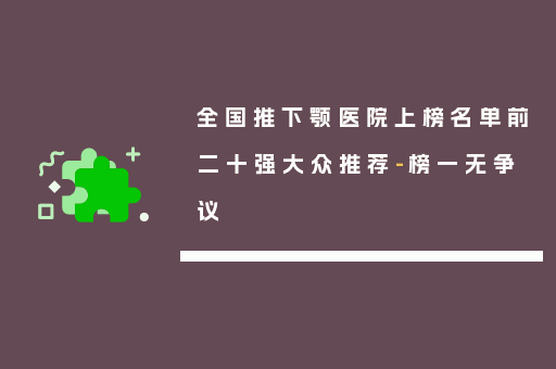全国推下颚医院上榜名单前二十强大众推荐-榜一无争议