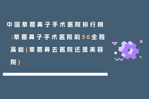 中国草莓鼻子手术医院排行榜：草莓鼻子手术医院前50全程高能(草莓鼻去医院还是美容院)