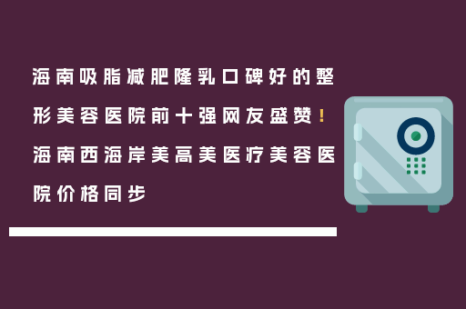 海南吸脂减肥隆乳口碑好的整形美容医院前十强网友盛赞！海南西海岸美高美医疗美容医院价格同步