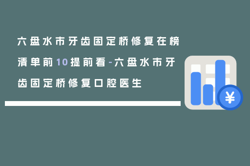 六盘水市牙齿固定桥修复在榜清单前10提前看-六盘水市牙齿固定桥修复口腔医生