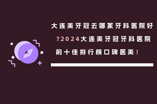大连美牙冠去哪家牙科医院好？2024大连美牙冠牙科医院前十佳排行榜口碑医美！