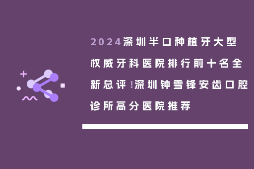 2024深圳半口种植牙大型权威牙科医院排行前十名全新总评！深圳钟雪锋安齿口腔诊所高分医院推荐