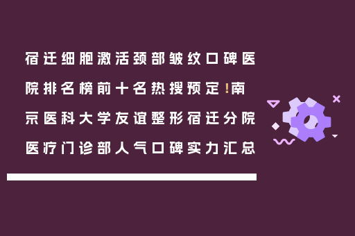 宿迁细胞激活颈部皱纹口碑医院排名榜前十名热搜预定！南京医科大学友谊整形宿迁分院医疗门诊部人气口碑实力汇总