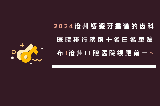 2024沧州铸瓷牙靠谱的齿科医院排行榜前十名白名单发布！沧州口腔医院领跑前三~