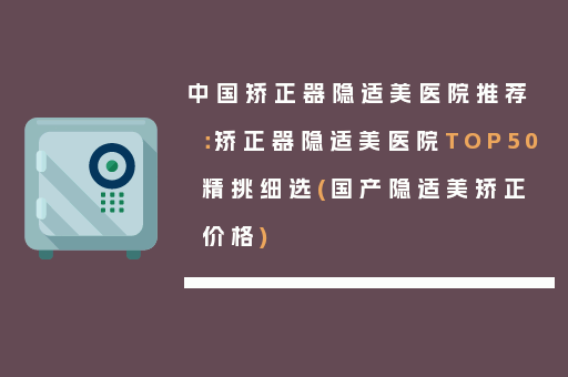 中国矫正器隐适美医院推荐：矫正器隐适美医院TOP50精挑细选(国产隐适美矫正价格)