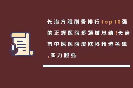 长治方脸削骨排行top10强的正规医院多领域总结！长治市中医医院皮肤科精选名单，实力超强