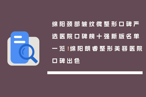 绵阳颈部皱纹微整形口碑严选医院口碑榜十强新版名单一览！绵阳朗睿整形美容医院口碑出色