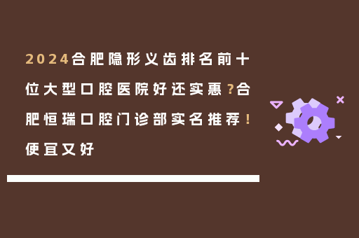 2024合肥隐形义齿排名前十位大型口腔医院好还实惠？合肥恒瑞口腔门诊部实名推荐！便宜又好