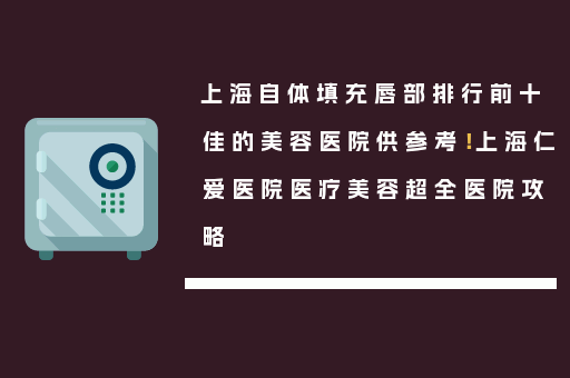 上海自体填充唇部排行前十佳的美容医院供参考！上海仁爱医院医疗美容超全医院攻略