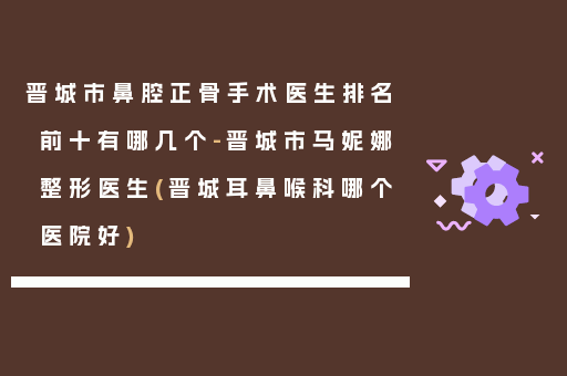 晋城市鼻腔正骨手术医生排名前十有哪几个-晋城市马妮娜整形医生(晋城耳鼻喉科哪个医院好)