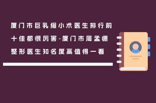 厦门市巨乳缩小术医生排行前十佳都很厉害-厦门市周孟德整形医生知名度高值得一看