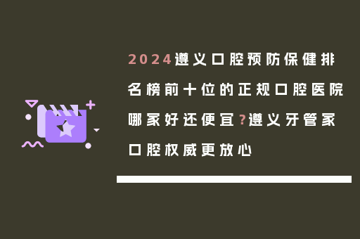 2024遵义口腔预防保健排名榜前十位的正规口腔医院哪家好还便宜？遵义牙管家口腔权威更放心