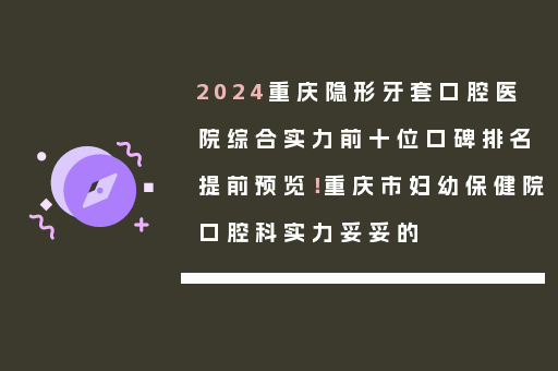 2024重庆隐形牙套口腔医院综合实力前十位口碑排名提前预览！重庆市妇幼保健院口腔科实力妥妥的