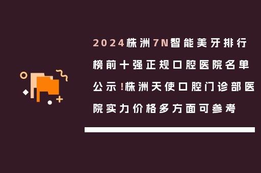 2024株洲7N智能美牙排行榜前十强正规口腔医院名单公示！株洲天使口腔门诊部医院实力价格多方面可参考