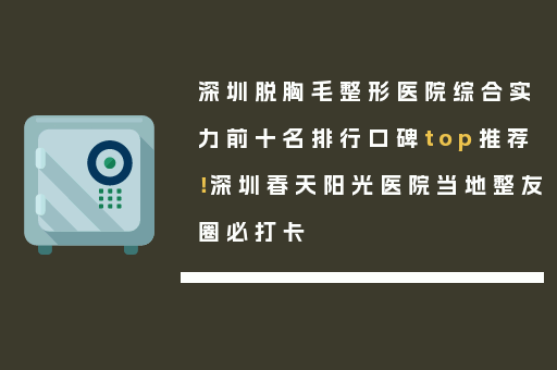 深圳脱胸毛整形医院综合实力前十名排行口碑top推荐！深圳春天阳光医院当地整友圈必打卡