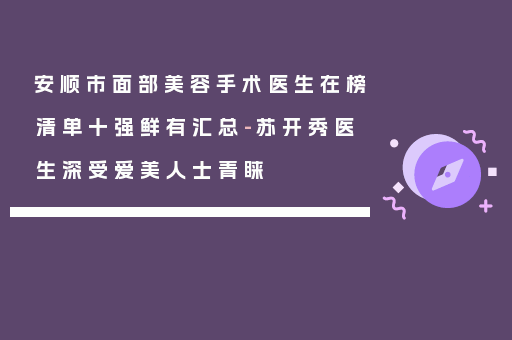 安顺市面部美容手术医生在榜清单十强鲜有汇总-苏开秀医生深受爱美人士青睐