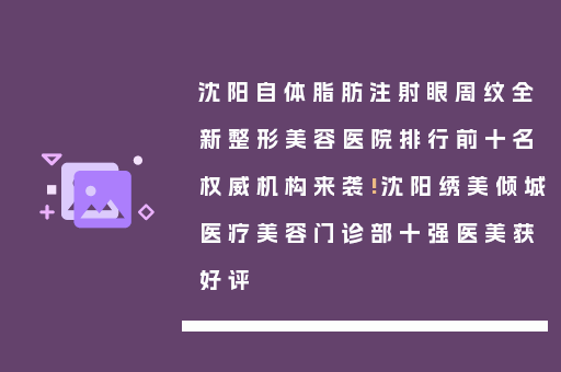 沈阳自体脂肪注射眼周纹全新整形美容医院排行前十名权威机构来袭!沈阳绣美倾城医疗美容门诊部十强医美获好评
