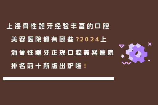 上海骨性龅牙经验丰富的口腔美容医院都有哪些？2024上海骨性龅牙正规口腔美容医院排名前十新版出炉啦！