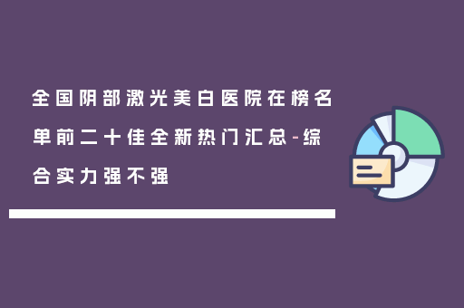 全国阴部激光美白医院在榜名单前二十佳全新热门汇总-综合实力强不强