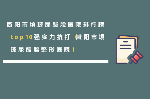 咸阳市填玻尿酸脸医院排行榜top10强实力抗打（咸阳市填玻尿酸脸整形医院）
