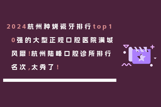 2024杭州种烤瓷牙排行top10强的大型正规口腔医院满城风靡！杭州陆峰口腔诊所排行名次，太秀了！