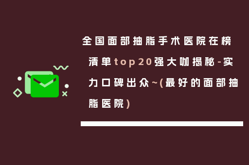 全国面部抽脂手术医院在榜清单top20强大咖揭秘-实力口碑出众~(最好的面部抽脂医院)