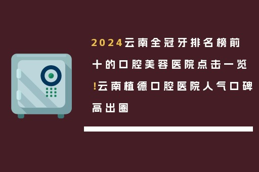 2024云南全冠牙排名榜前十的口腔美容医院点击一览！云南植德口腔医院人气口碑高出圈