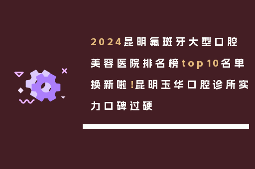2024昆明氟斑牙大型口腔美容医院排名榜top10名单换新啦！昆明玉华口腔诊所实力口碑过硬