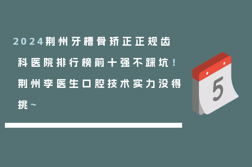 2024荆州牙槽骨矫正正规齿科医院排行榜前十强不踩坑！荆州李医生口腔技术实力没得挑~