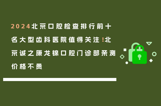 2024北京口腔检查排行前十名大型齿科医院值得关注！北京诚之康龙锦口腔门诊部亲测价格不贵